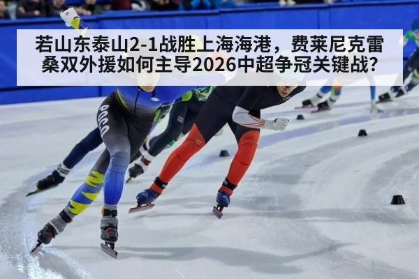 若山东泰山2-1战胜上海海港,费莱尼克雷桑双外援如何主导2026中超争冠关键战?